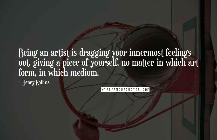 Henry Rollins Quotes: Being an artist is dragging your innermost feelings out, giving a piece of yourself, no matter in which art form, in which medium.