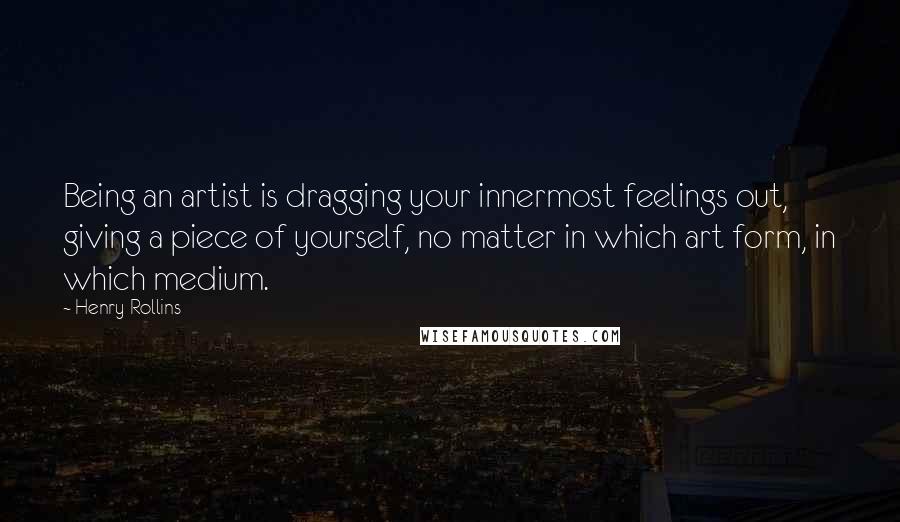 Henry Rollins Quotes: Being an artist is dragging your innermost feelings out, giving a piece of yourself, no matter in which art form, in which medium.