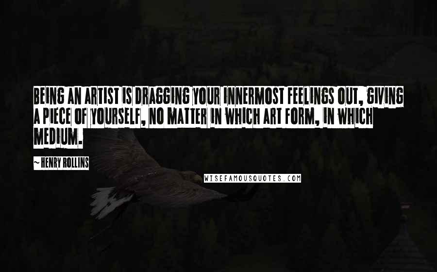 Henry Rollins Quotes: Being an artist is dragging your innermost feelings out, giving a piece of yourself, no matter in which art form, in which medium.