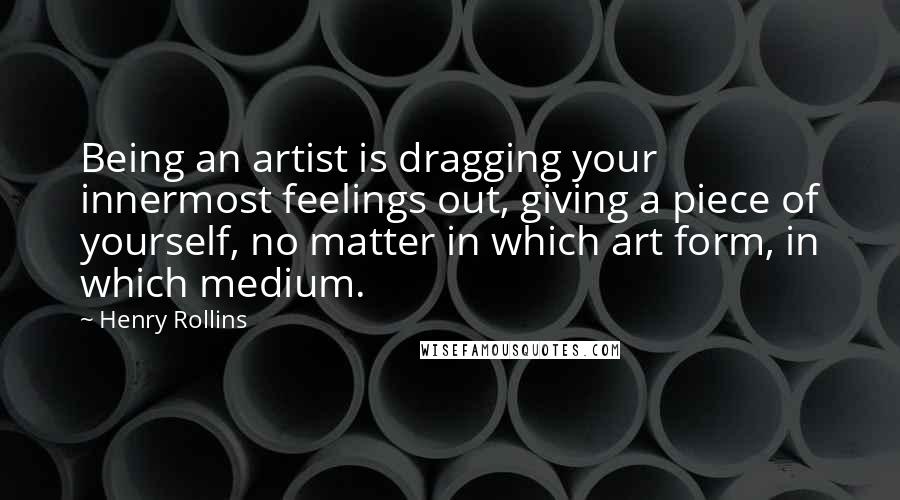 Henry Rollins Quotes: Being an artist is dragging your innermost feelings out, giving a piece of yourself, no matter in which art form, in which medium.