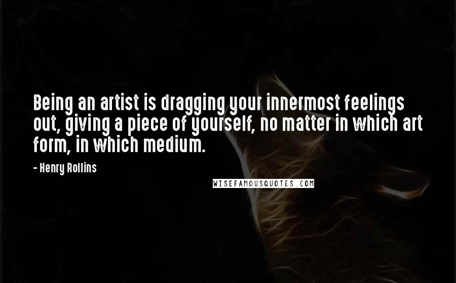 Henry Rollins Quotes: Being an artist is dragging your innermost feelings out, giving a piece of yourself, no matter in which art form, in which medium.