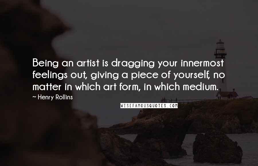 Henry Rollins Quotes: Being an artist is dragging your innermost feelings out, giving a piece of yourself, no matter in which art form, in which medium.