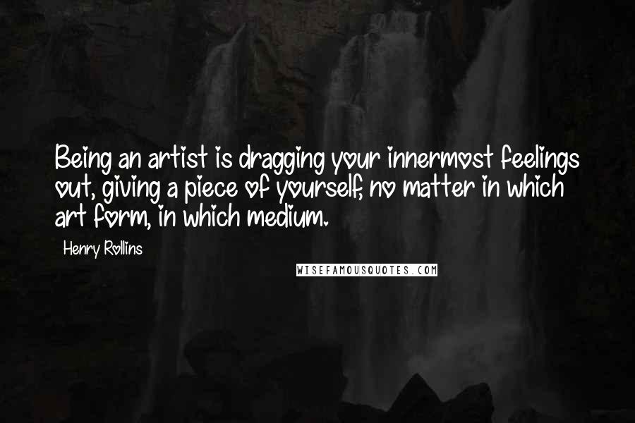 Henry Rollins Quotes: Being an artist is dragging your innermost feelings out, giving a piece of yourself, no matter in which art form, in which medium.