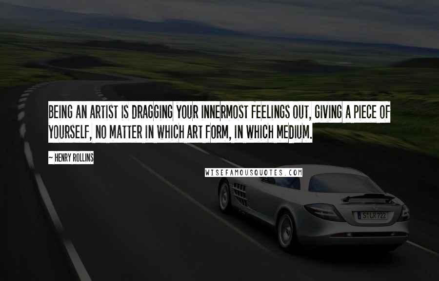 Henry Rollins Quotes: Being an artist is dragging your innermost feelings out, giving a piece of yourself, no matter in which art form, in which medium.