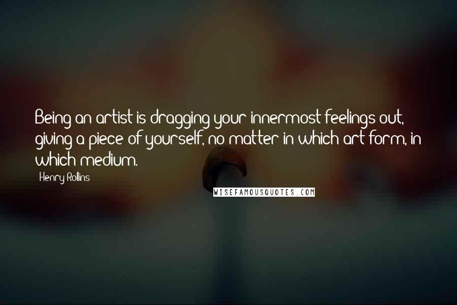 Henry Rollins Quotes: Being an artist is dragging your innermost feelings out, giving a piece of yourself, no matter in which art form, in which medium.