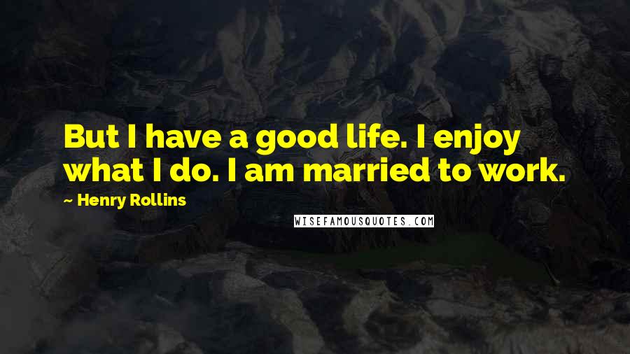 Henry Rollins Quotes: But I have a good life. I enjoy what I do. I am married to work.