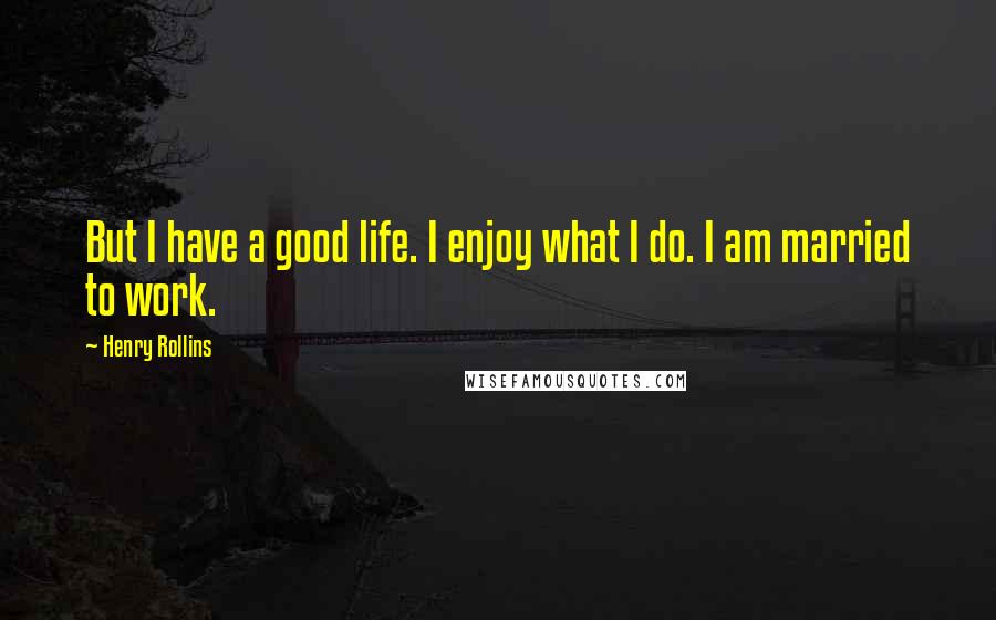 Henry Rollins Quotes: But I have a good life. I enjoy what I do. I am married to work.