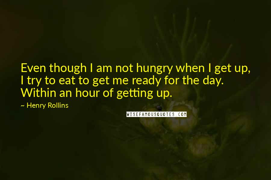 Henry Rollins Quotes: Even though I am not hungry when I get up, I try to eat to get me ready for the day. Within an hour of getting up.