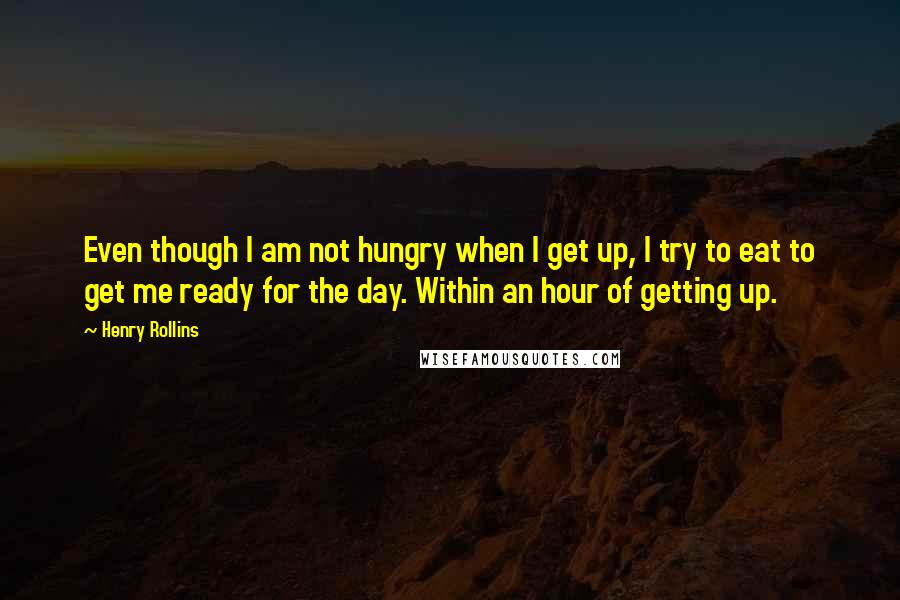 Henry Rollins Quotes: Even though I am not hungry when I get up, I try to eat to get me ready for the day. Within an hour of getting up.