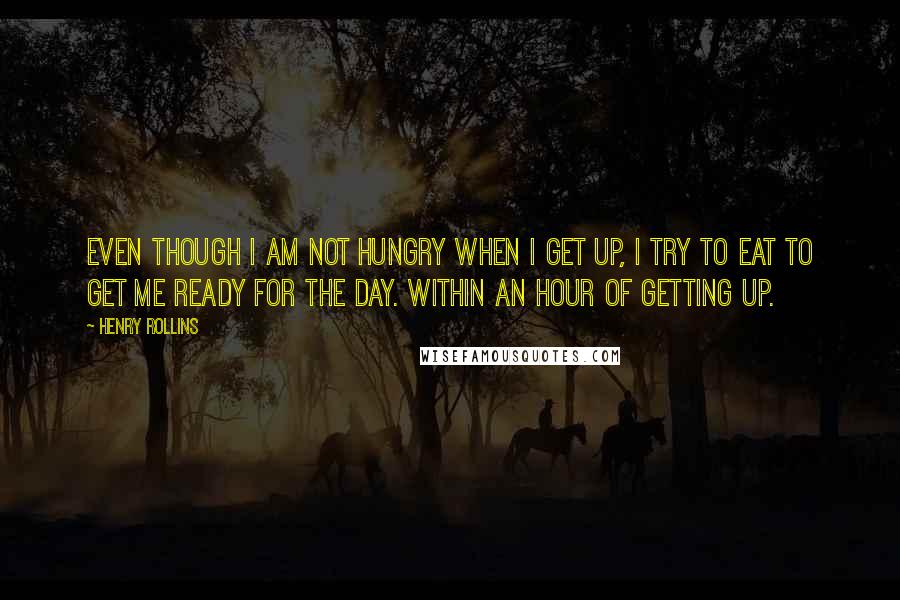 Henry Rollins Quotes: Even though I am not hungry when I get up, I try to eat to get me ready for the day. Within an hour of getting up.