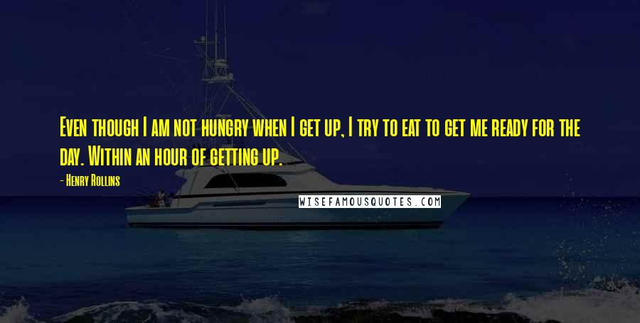 Henry Rollins Quotes: Even though I am not hungry when I get up, I try to eat to get me ready for the day. Within an hour of getting up.