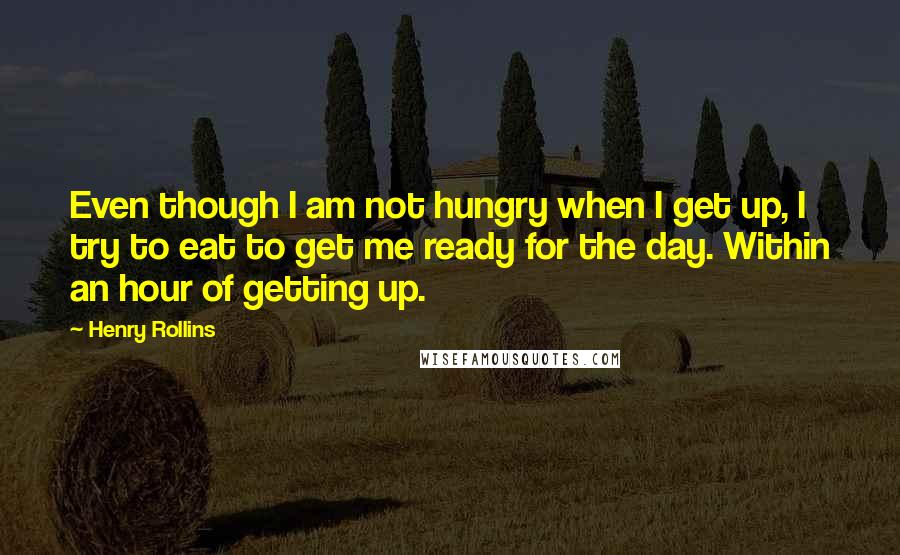 Henry Rollins Quotes: Even though I am not hungry when I get up, I try to eat to get me ready for the day. Within an hour of getting up.