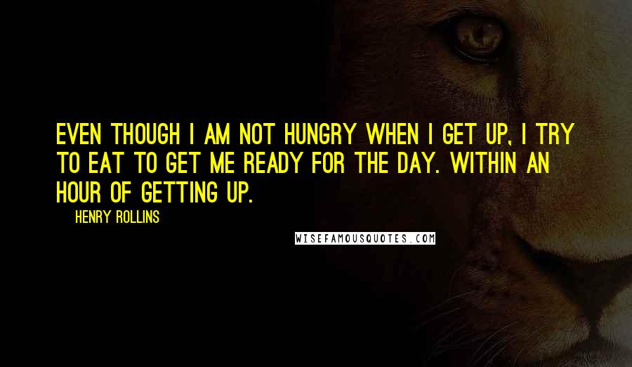 Henry Rollins Quotes: Even though I am not hungry when I get up, I try to eat to get me ready for the day. Within an hour of getting up.