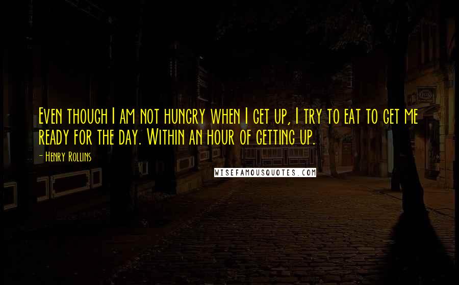 Henry Rollins Quotes: Even though I am not hungry when I get up, I try to eat to get me ready for the day. Within an hour of getting up.