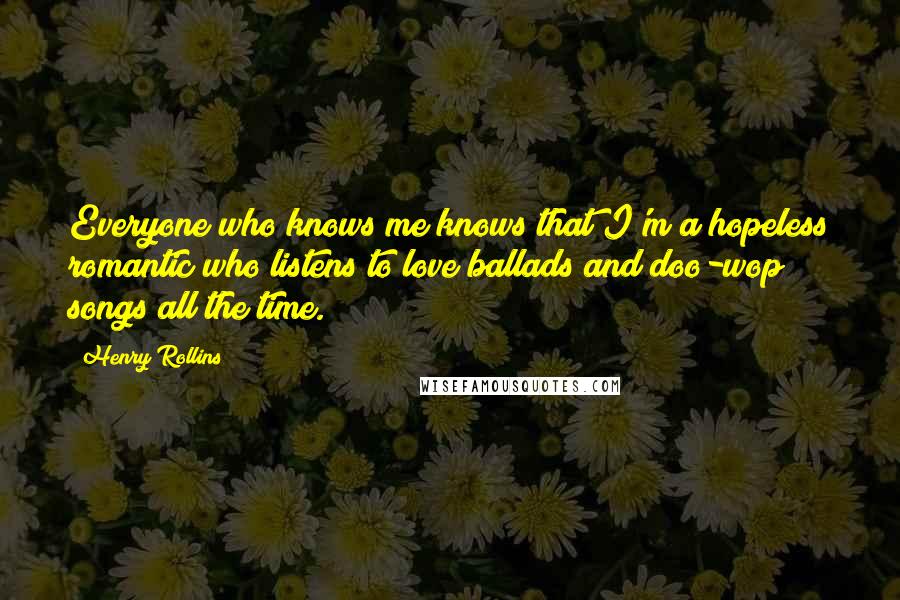 Henry Rollins Quotes: Everyone who knows me knows that I'm a hopeless romantic who listens to love ballads and doo-wop songs all the time.