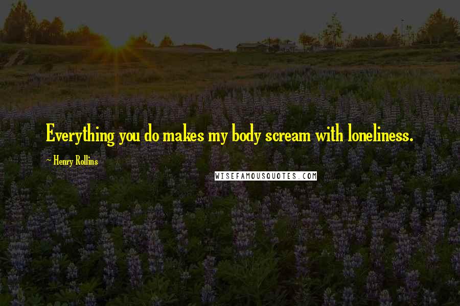 Henry Rollins Quotes: Everything you do makes my body scream with loneliness.