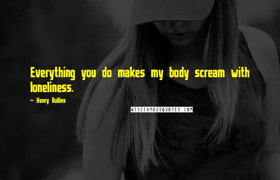 Henry Rollins Quotes: Everything you do makes my body scream with loneliness.