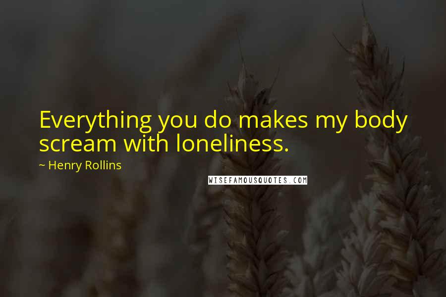 Henry Rollins Quotes: Everything you do makes my body scream with loneliness.