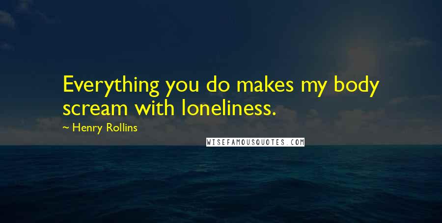 Henry Rollins Quotes: Everything you do makes my body scream with loneliness.