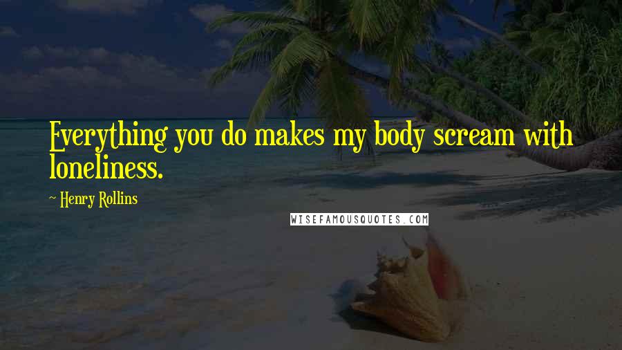 Henry Rollins Quotes: Everything you do makes my body scream with loneliness.