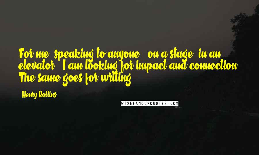 Henry Rollins Quotes: For me, speaking to anyone - on a stage, in an elevator - I am looking for impact and connection. The same goes for writing.