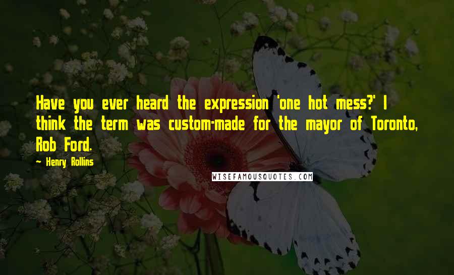 Henry Rollins Quotes: Have you ever heard the expression 'one hot mess?' I think the term was custom-made for the mayor of Toronto, Rob Ford.