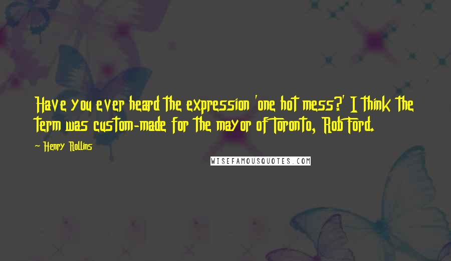 Henry Rollins Quotes: Have you ever heard the expression 'one hot mess?' I think the term was custom-made for the mayor of Toronto, Rob Ford.