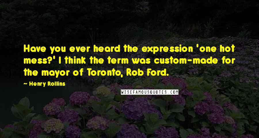 Henry Rollins Quotes: Have you ever heard the expression 'one hot mess?' I think the term was custom-made for the mayor of Toronto, Rob Ford.
