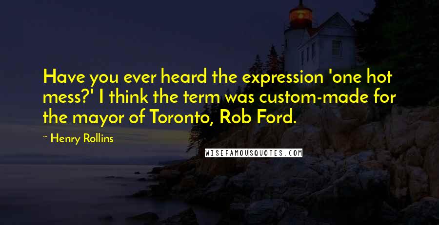 Henry Rollins Quotes: Have you ever heard the expression 'one hot mess?' I think the term was custom-made for the mayor of Toronto, Rob Ford.