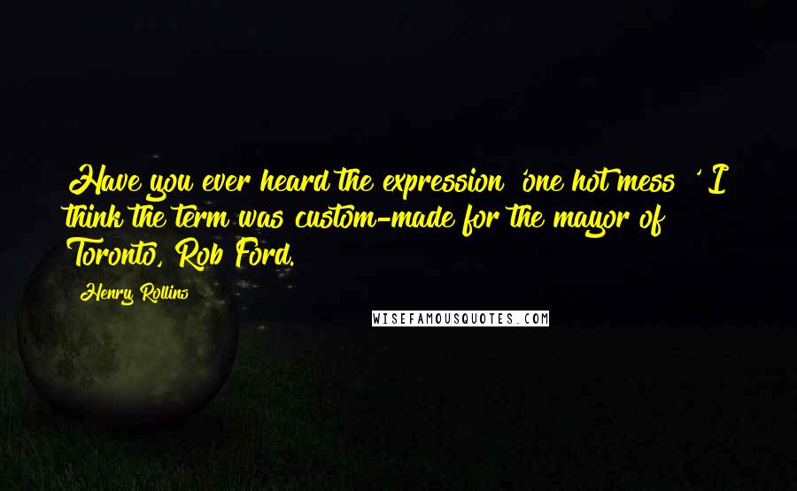 Henry Rollins Quotes: Have you ever heard the expression 'one hot mess?' I think the term was custom-made for the mayor of Toronto, Rob Ford.
