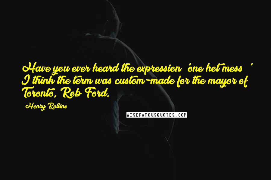 Henry Rollins Quotes: Have you ever heard the expression 'one hot mess?' I think the term was custom-made for the mayor of Toronto, Rob Ford.