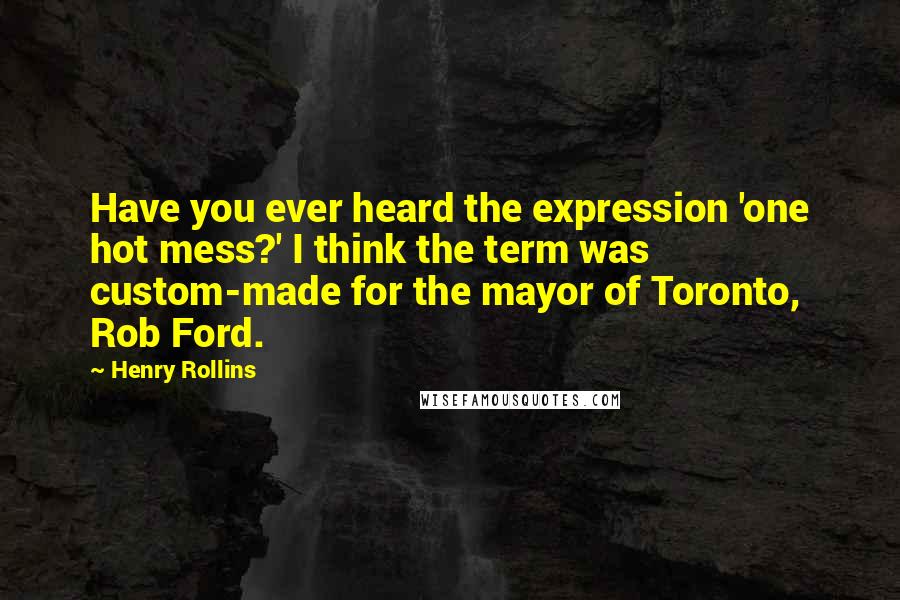 Henry Rollins Quotes: Have you ever heard the expression 'one hot mess?' I think the term was custom-made for the mayor of Toronto, Rob Ford.