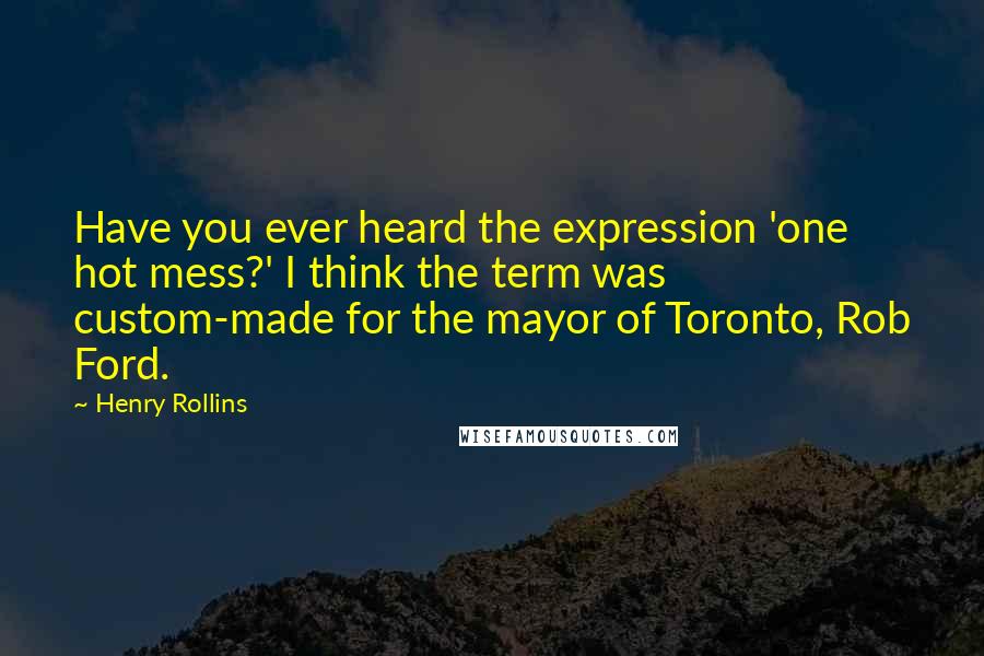 Henry Rollins Quotes: Have you ever heard the expression 'one hot mess?' I think the term was custom-made for the mayor of Toronto, Rob Ford.