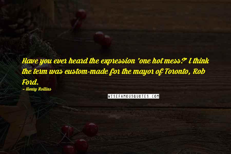 Henry Rollins Quotes: Have you ever heard the expression 'one hot mess?' I think the term was custom-made for the mayor of Toronto, Rob Ford.