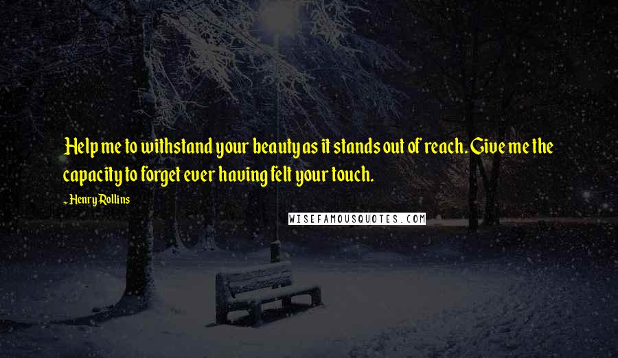 Henry Rollins Quotes: Help me to withstand your beauty as it stands out of reach. Give me the capacity to forget ever having felt your touch.