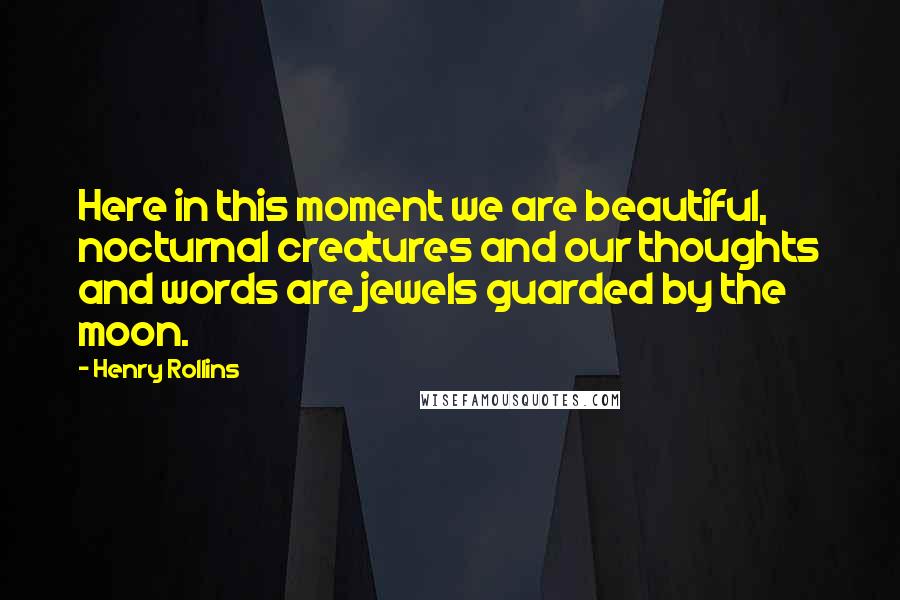 Henry Rollins Quotes: Here in this moment we are beautiful, nocturnal creatures and our thoughts and words are jewels guarded by the moon.