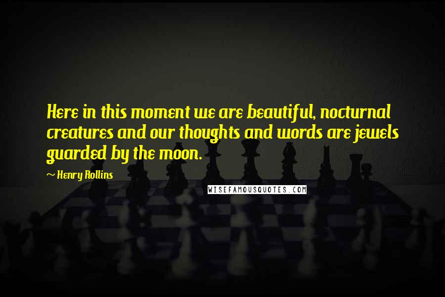 Henry Rollins Quotes: Here in this moment we are beautiful, nocturnal creatures and our thoughts and words are jewels guarded by the moon.