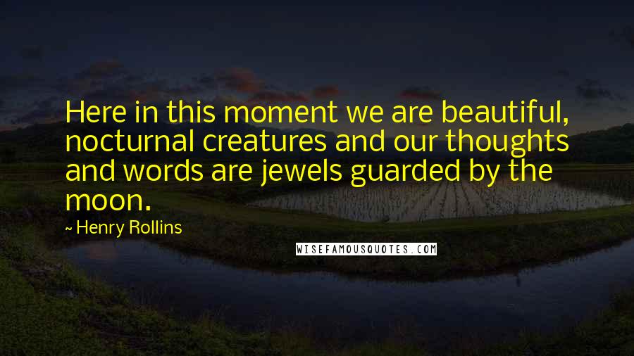 Henry Rollins Quotes: Here in this moment we are beautiful, nocturnal creatures and our thoughts and words are jewels guarded by the moon.