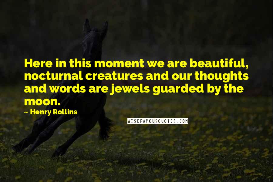 Henry Rollins Quotes: Here in this moment we are beautiful, nocturnal creatures and our thoughts and words are jewels guarded by the moon.