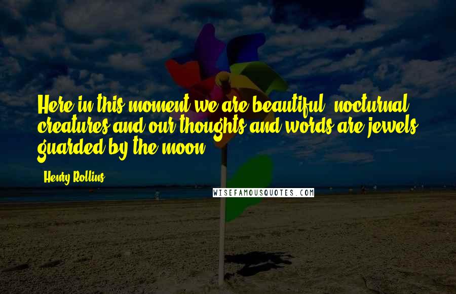 Henry Rollins Quotes: Here in this moment we are beautiful, nocturnal creatures and our thoughts and words are jewels guarded by the moon.