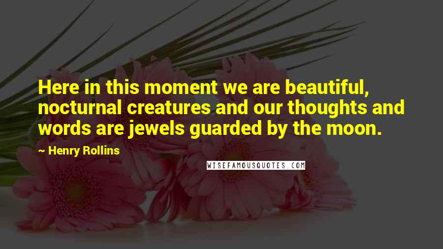 Henry Rollins Quotes: Here in this moment we are beautiful, nocturnal creatures and our thoughts and words are jewels guarded by the moon.