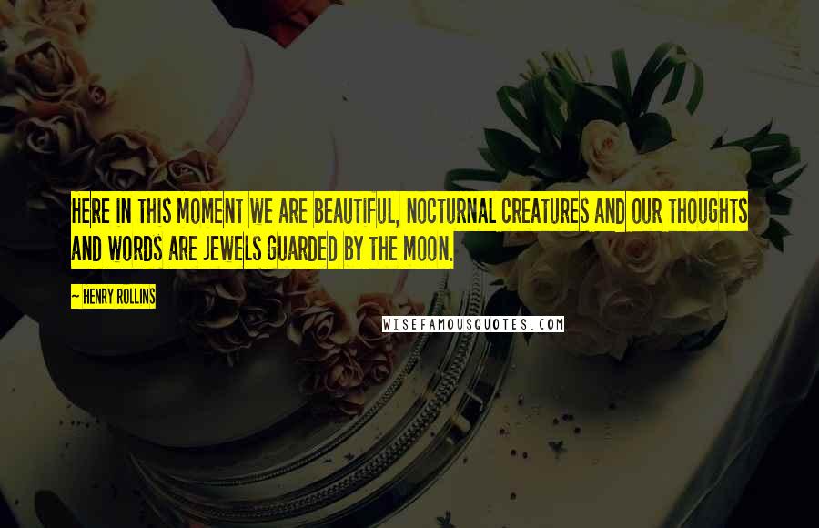 Henry Rollins Quotes: Here in this moment we are beautiful, nocturnal creatures and our thoughts and words are jewels guarded by the moon.