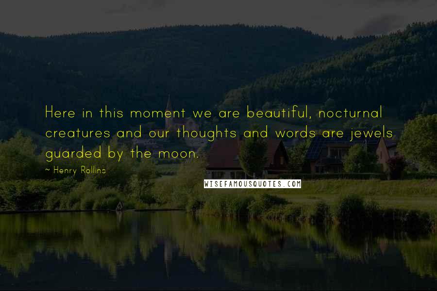 Henry Rollins Quotes: Here in this moment we are beautiful, nocturnal creatures and our thoughts and words are jewels guarded by the moon.