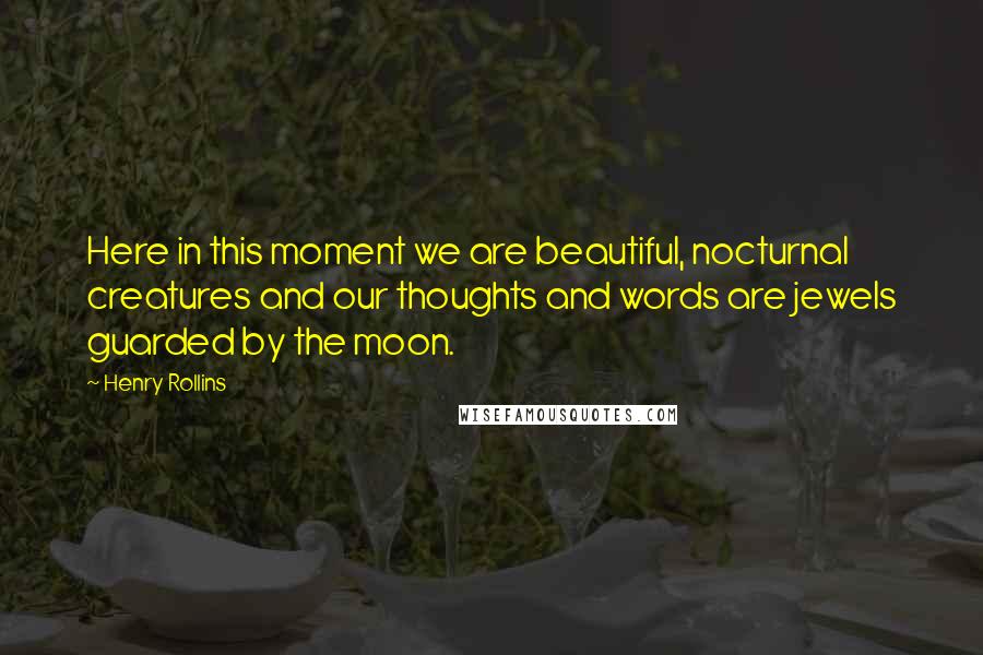 Henry Rollins Quotes: Here in this moment we are beautiful, nocturnal creatures and our thoughts and words are jewels guarded by the moon.