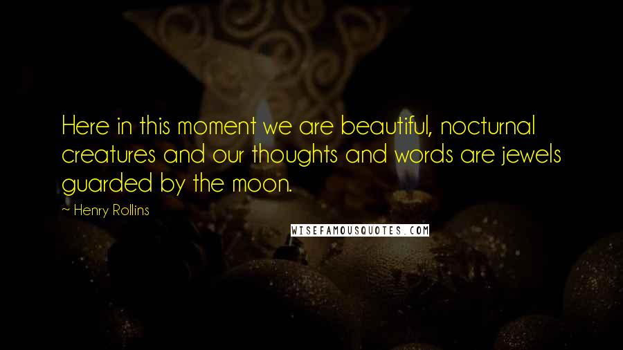 Henry Rollins Quotes: Here in this moment we are beautiful, nocturnal creatures and our thoughts and words are jewels guarded by the moon.