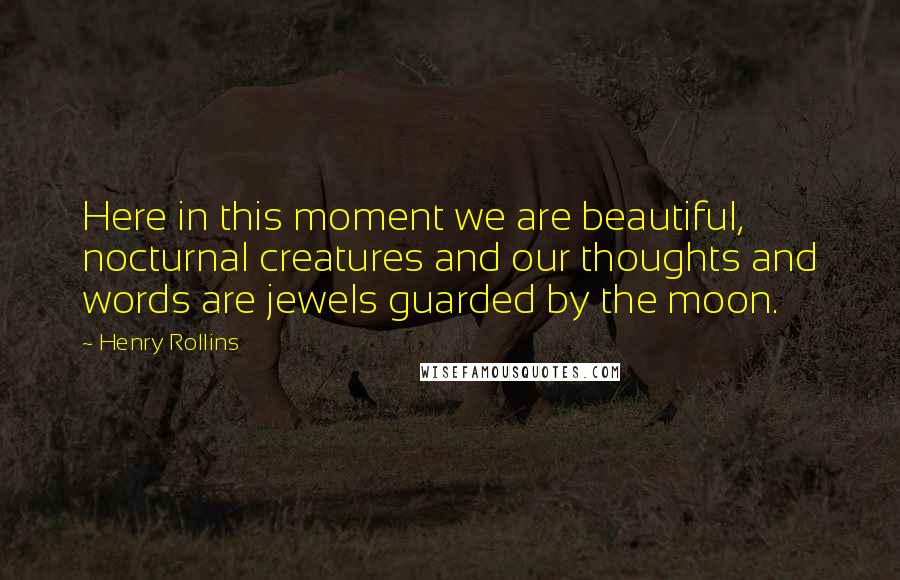 Henry Rollins Quotes: Here in this moment we are beautiful, nocturnal creatures and our thoughts and words are jewels guarded by the moon.