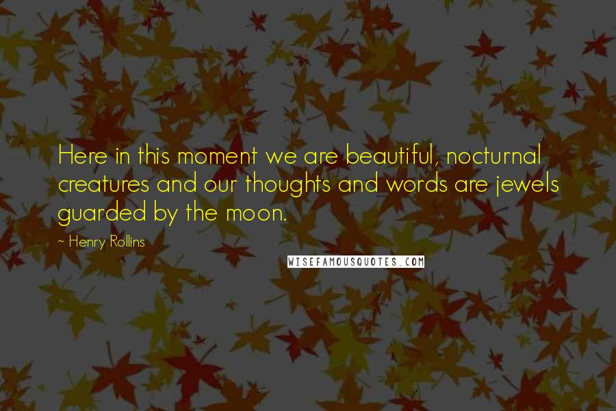 Henry Rollins Quotes: Here in this moment we are beautiful, nocturnal creatures and our thoughts and words are jewels guarded by the moon.