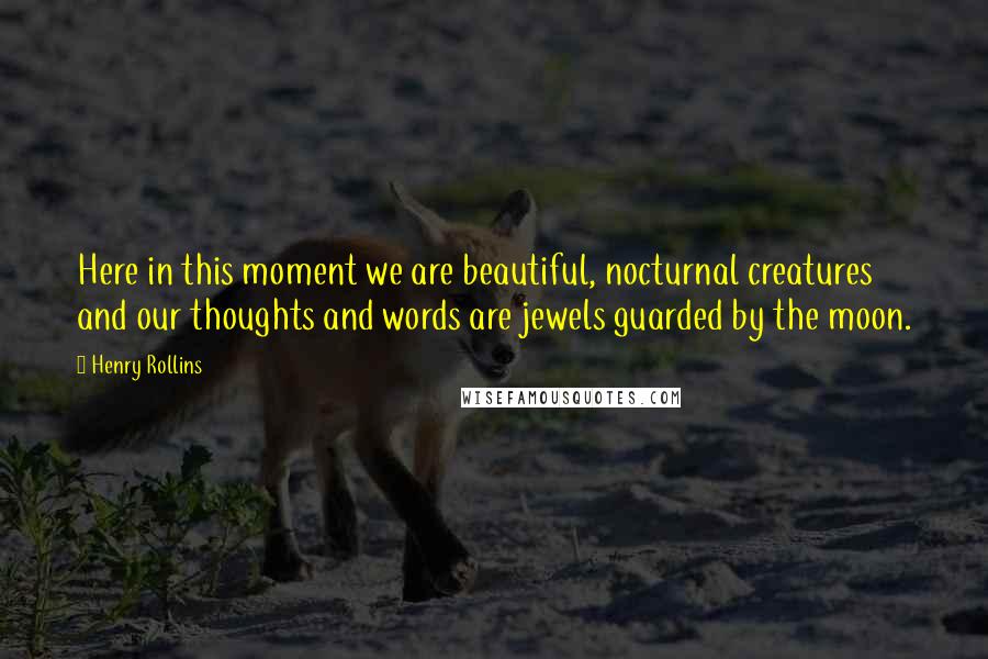 Henry Rollins Quotes: Here in this moment we are beautiful, nocturnal creatures and our thoughts and words are jewels guarded by the moon.