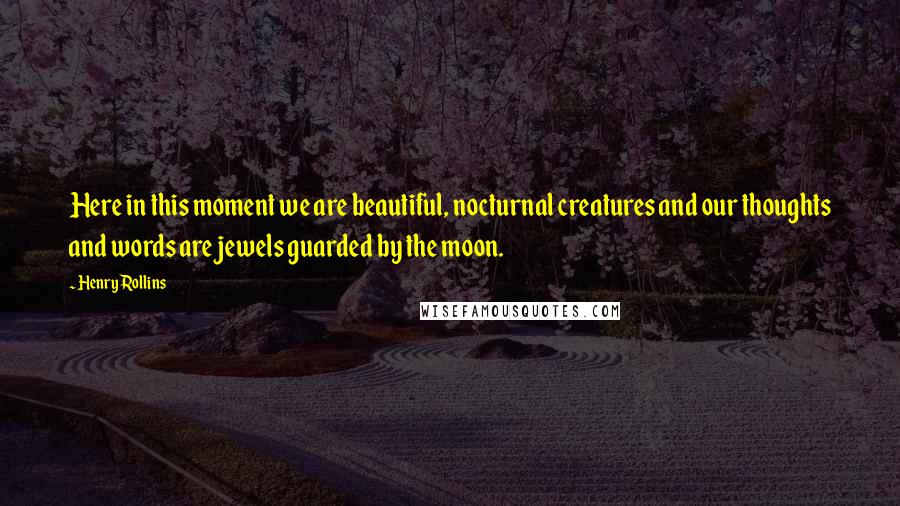 Henry Rollins Quotes: Here in this moment we are beautiful, nocturnal creatures and our thoughts and words are jewels guarded by the moon.