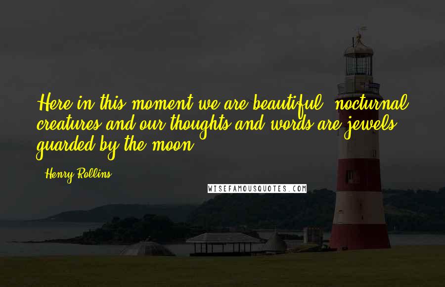 Henry Rollins Quotes: Here in this moment we are beautiful, nocturnal creatures and our thoughts and words are jewels guarded by the moon.